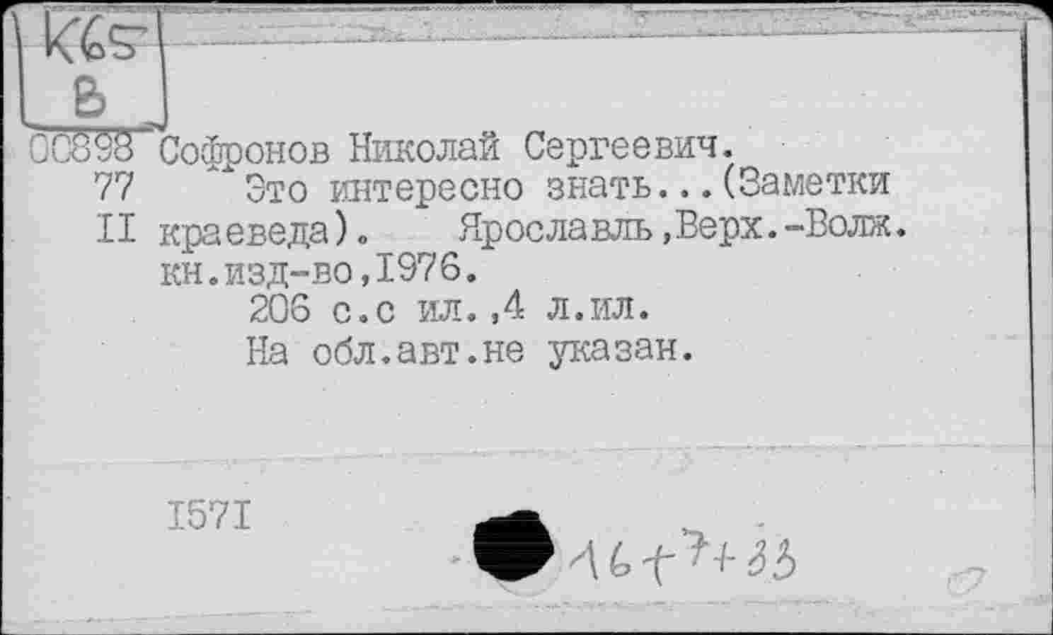 ﻿kteT"~
В
CCÔÙ8 Софронов Николай Сергеевич.
77 х Это интересно знать...(Заметки
II краеведа)»	Ярославль,Верх.-Волж.
кн.изд-во,1976.
206 с.с ил.,4 л.ил.
На обл.авт.не указан.
1571	л